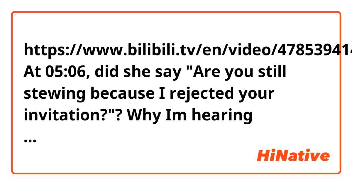 https://www.bilibili.tv/en/video/4785394141890048
At 05:06, did she say "Are you still stewing because I rejected your invitation?"? Why Im hearing something like "it's" in the place of "Are"?