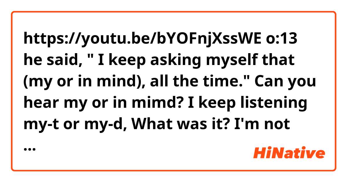 https://youtu.be/bYOFnjXssWE

o:13 he said, " I keep asking myself that (my or in mind), all the time." 

Can you hear my or in mimd? 
I keep listening my-t or my-d, What was it?

I'm not sure. It dosen't make any sense...

Would you please help me ??? 
