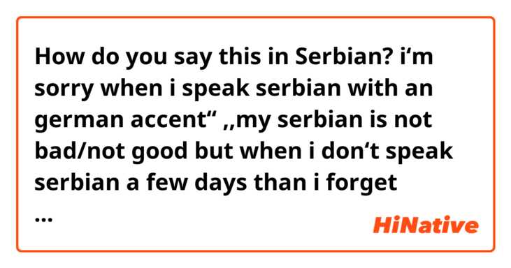 How do you say this in Serbian? i‘m sorry when i speak serbian with an german accent‘‘ ,,my serbian is not bad/not good but when i don‘t speak serbian a few days than i forget everything‘‘ ,,i don’t know why my german accent don‘t go away‘‘ 😂