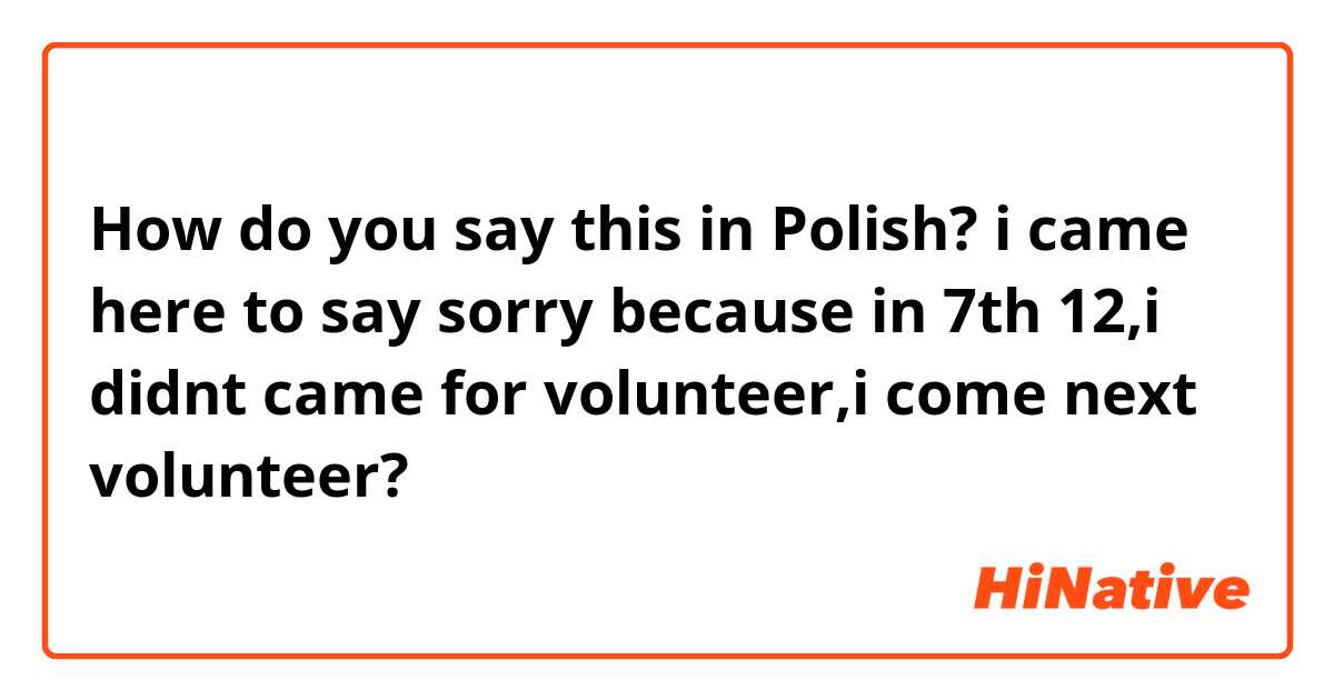 How do you say this in Polish? i came here to say sorry because in 7th 12,i didnt came for volunteer,i come next volunteer?