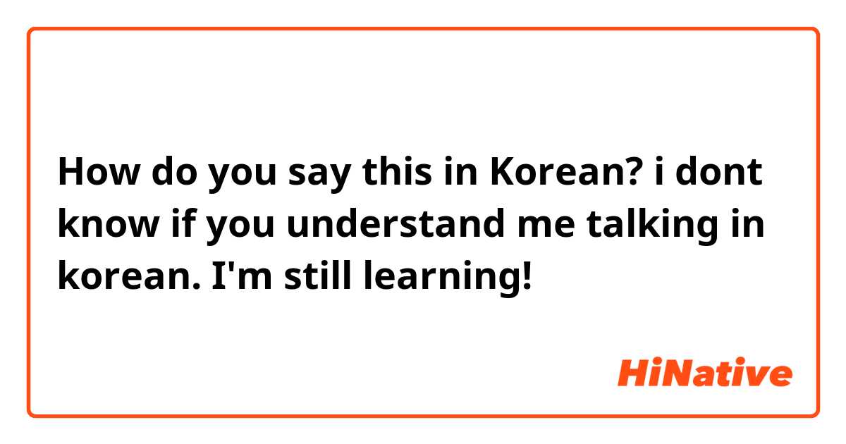 How do you say this in Korean? i dont know if you understand me talking in korean. I'm still learning!