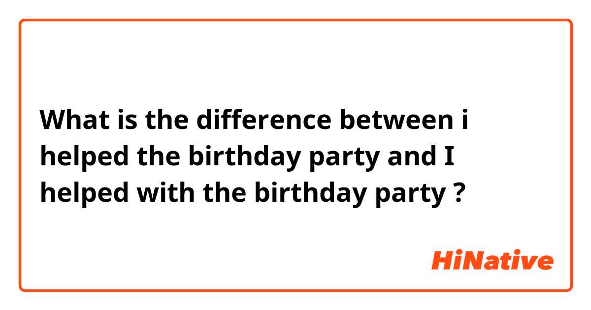 What is the difference between i helped the birthday party and I helped with the birthday party ?