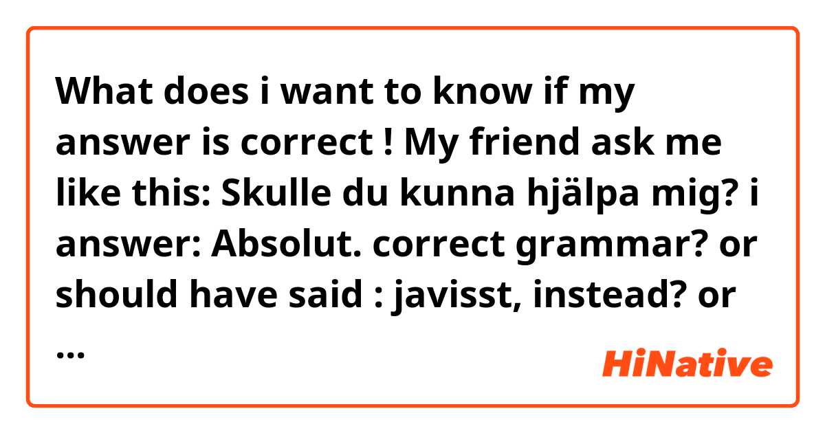What does i want to know if my answer is correct !

My friend ask me like this: Skulle du kunna hjälpa mig?
i answer: Absolut. 

correct grammar? or should  have said : javisst, instead? or both are correct?  mean?