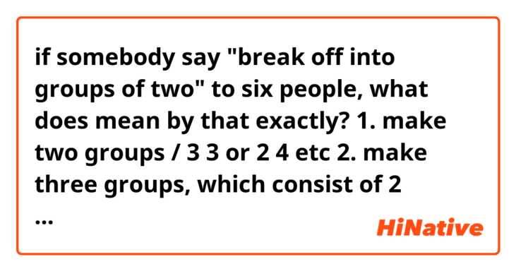 if somebody say "break off into groups of two" to six people, what does mean by that exactly?

1. make two groups / 3 3 or 2 4 etc

2. make three groups, which consist of 2 people / 2 2 2