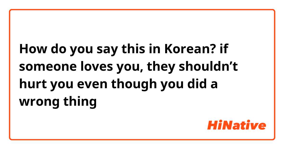 How do you say this in Korean? if someone loves you, they shouldn’t hurt you even though you did a wrong thing