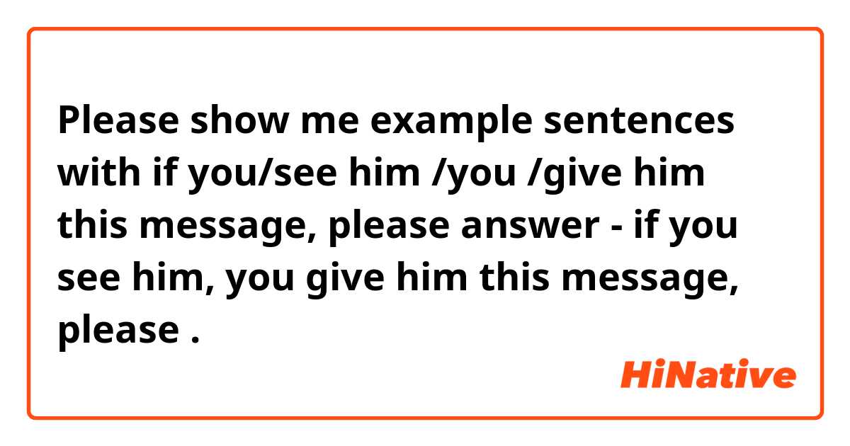 Please show me example sentences with if you/see him /you /give him this message, please 
answer - if you see him, you give him this message, please.