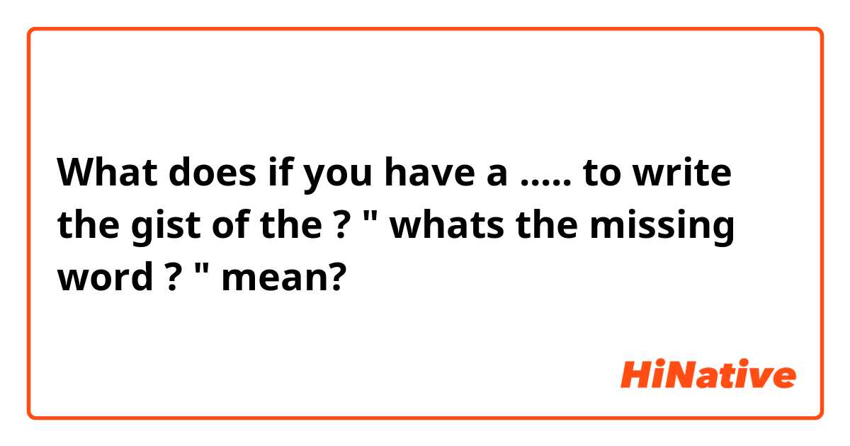 What does   if you have a ..... to write the gist of the  ?
" whats the missing word ? " mean?