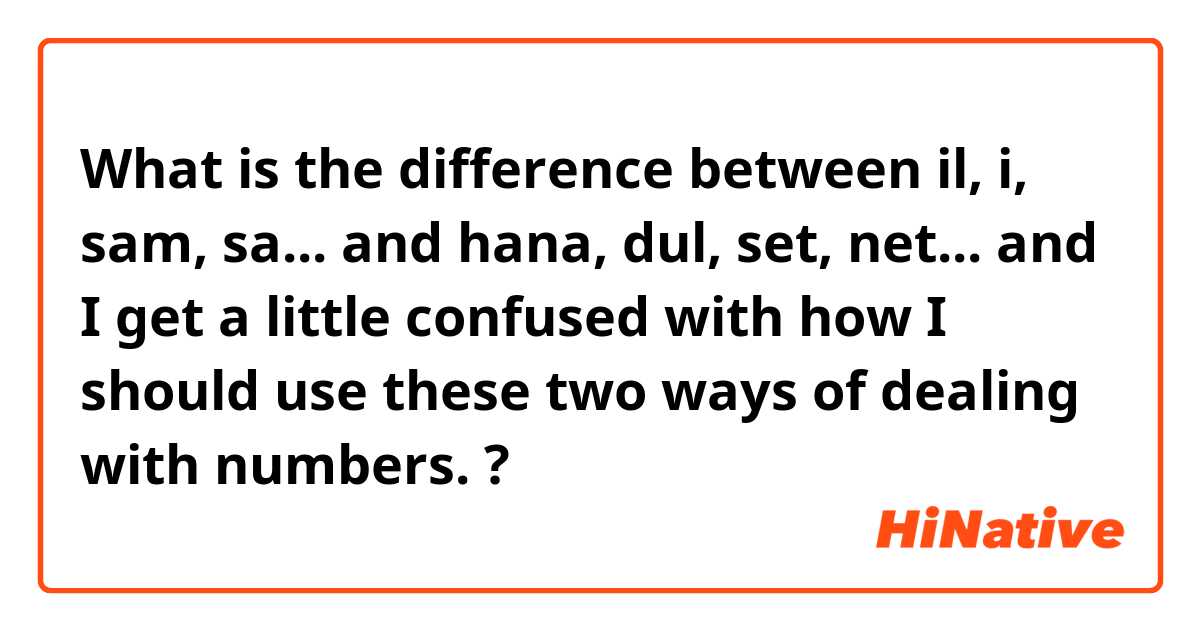 What is the difference between il, i, sam, sa... and hana, dul, set, net... and I get a little confused with how I should use these two ways of dealing with numbers. ?