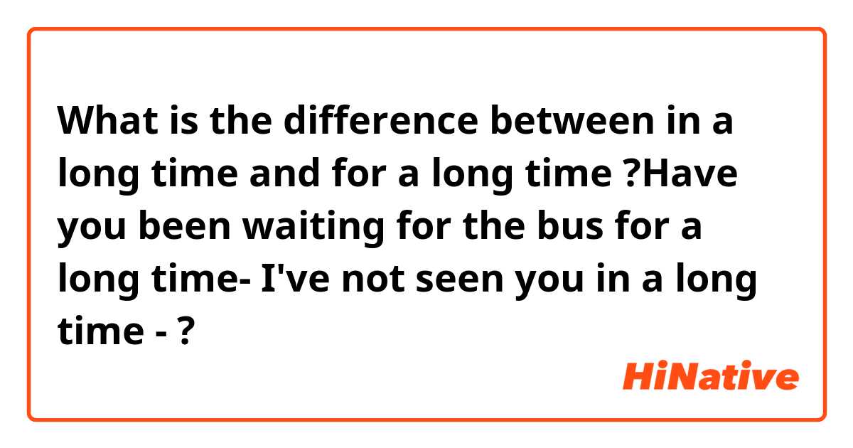 What is the difference between in a long time and for a long time 

?Have you been waiting for the bus for a long time-  
    
I've not seen you in a long time - ?