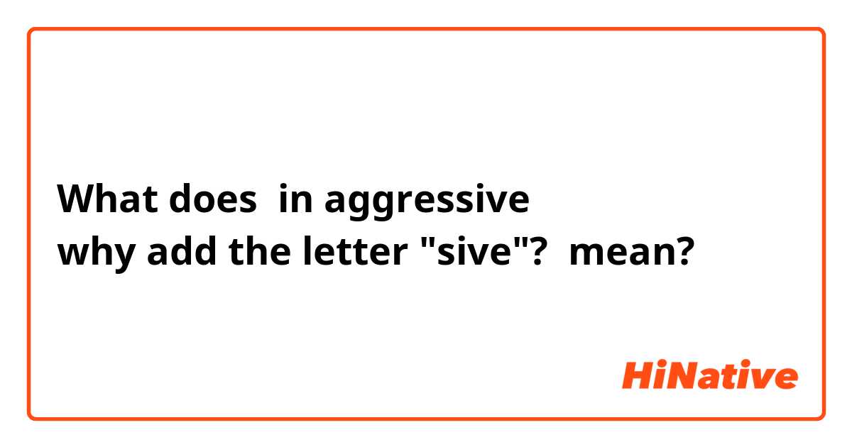 What does in aggressive
why add the letter "sive"? mean?