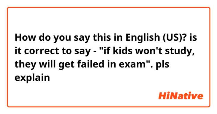 How do you say this in English (US)? is it correct to say - "if kids won't study, they will get failed in exam". pls explain
