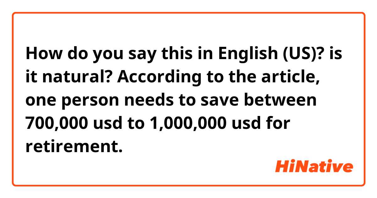 How do you say this in English (US)? 📌 is it natural?

According to the article, one person needs to save between 700,000 usd to 1,000,000 usd for retirement.