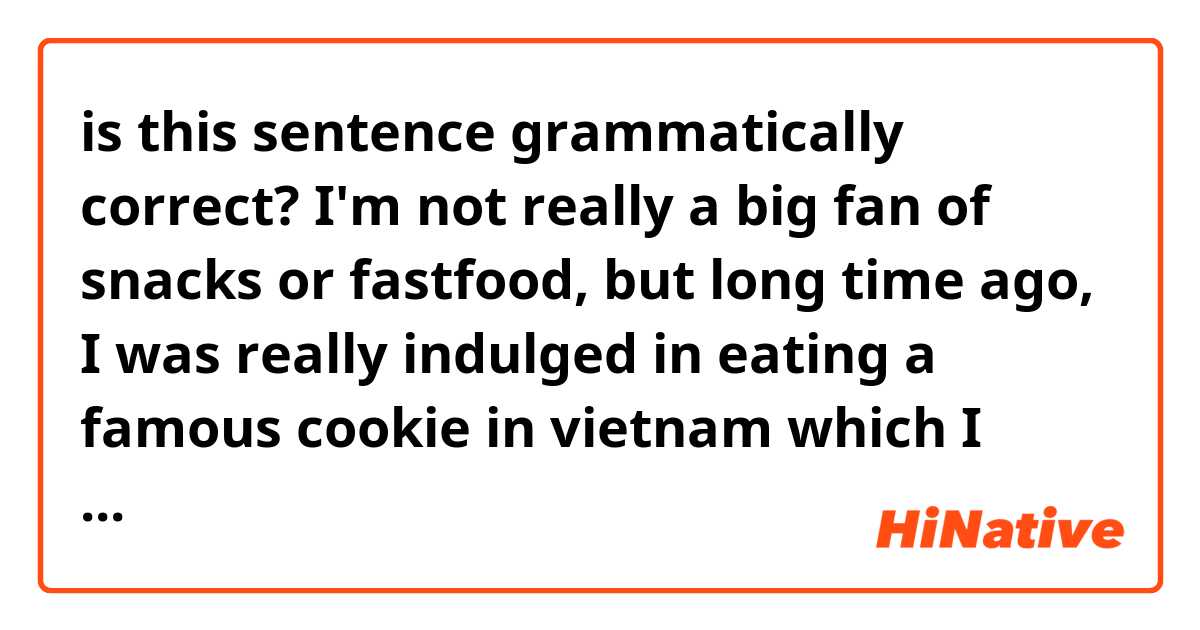 is this sentence grammatically correct?
I'm not really a big fan of snacks or fastfood, but long time ago, I was really indulged in eating a famous cookie in vietnam which I dont remember the brand. But I have been eating it everyday. I think I have grown a liking to it