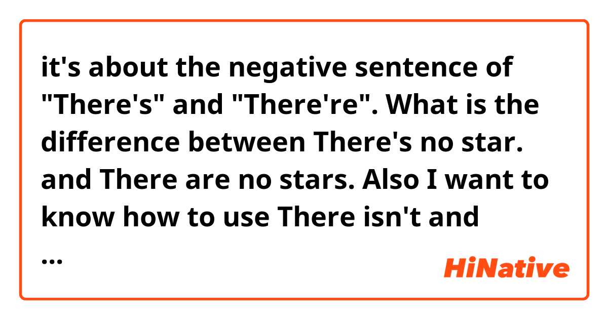 it's about the negative sentence of "There's" and "There're".

What is the difference between 
There's no star.
and
There are no stars.

Also I want to know how to use There isn't and There aren't.