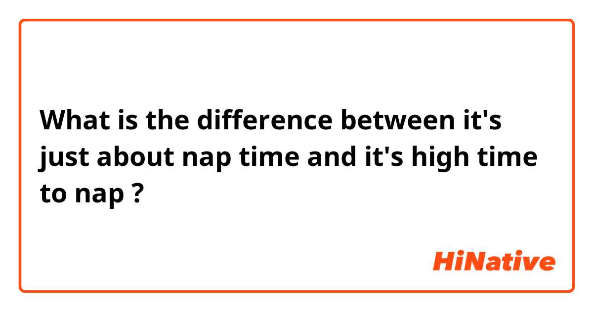 What is the difference between it's just about nap time and it's high time to nap ?