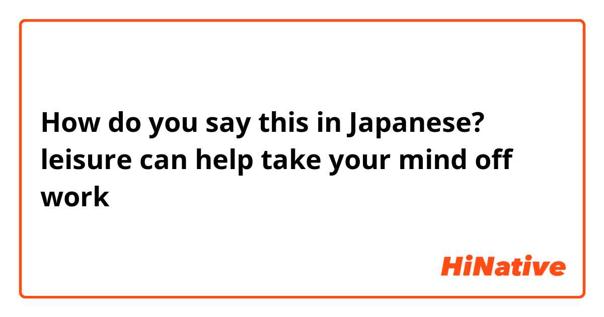 How do you say this in Japanese? leisure can help take your mind off work