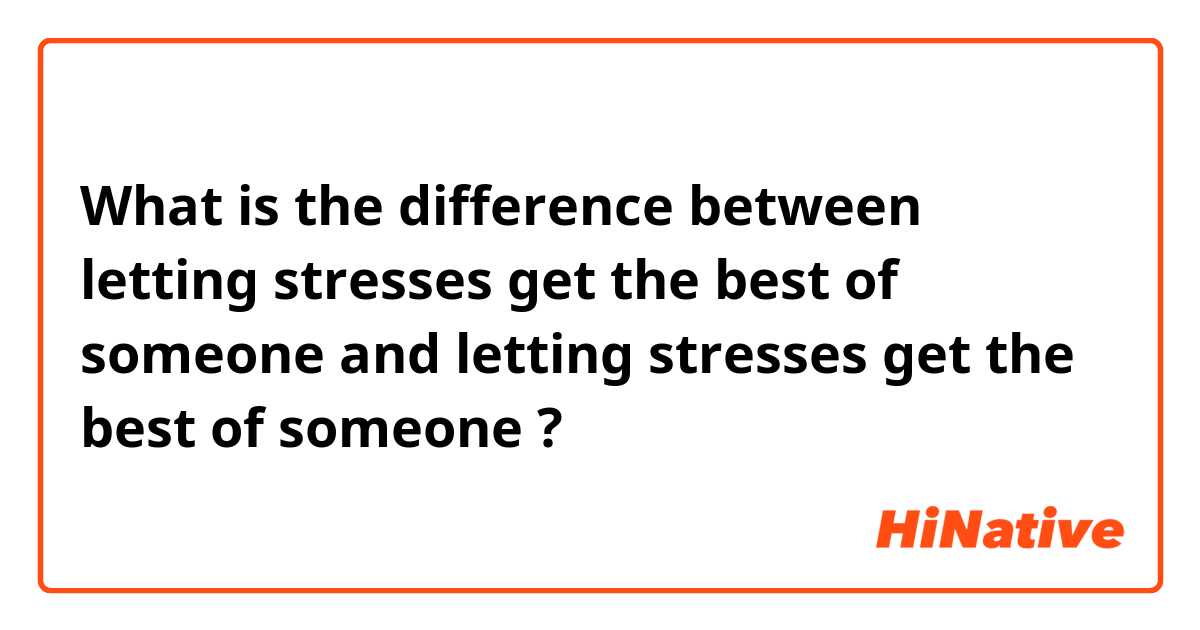 What is the difference between letting stresses get the best of someone and letting stresses get the best of someone ?