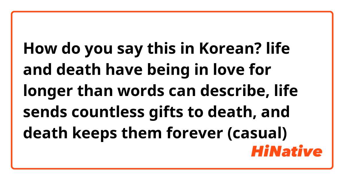 How do you say this in Korean? life and death have being in love for longer than words can describe, life sends countless gifts to death, and death keeps them forever (casual)