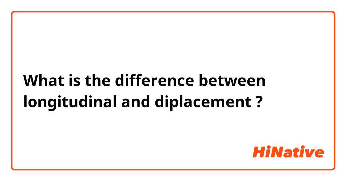 What is the difference between longitudinal and diplacement ?