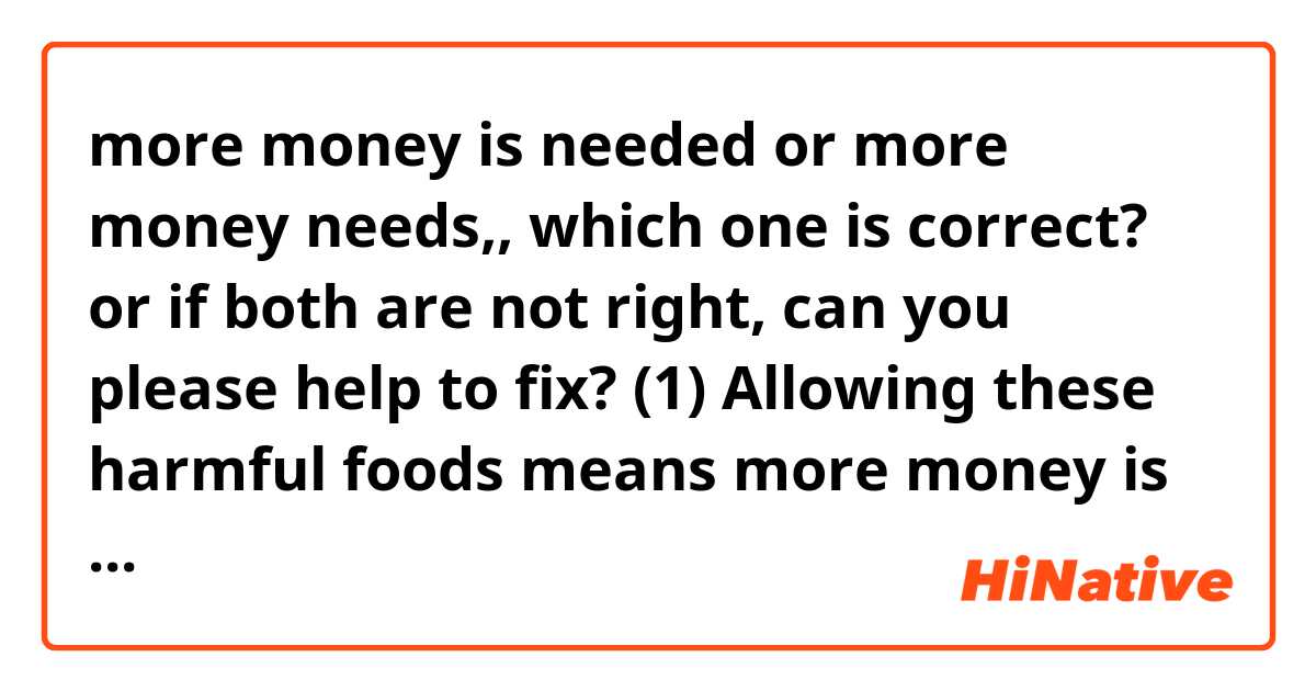 more money is needed or more money needs,, which one is correct? or if both are not right, can you please help to fix?  

(1)  Allowing these harmful foods means more money is needed to be allocated on the national health care system which runs with tax revenue. 

(2)  Allowing these harmful foods means more money needs to be allocated on the national health care system which runs with tax revenue. 