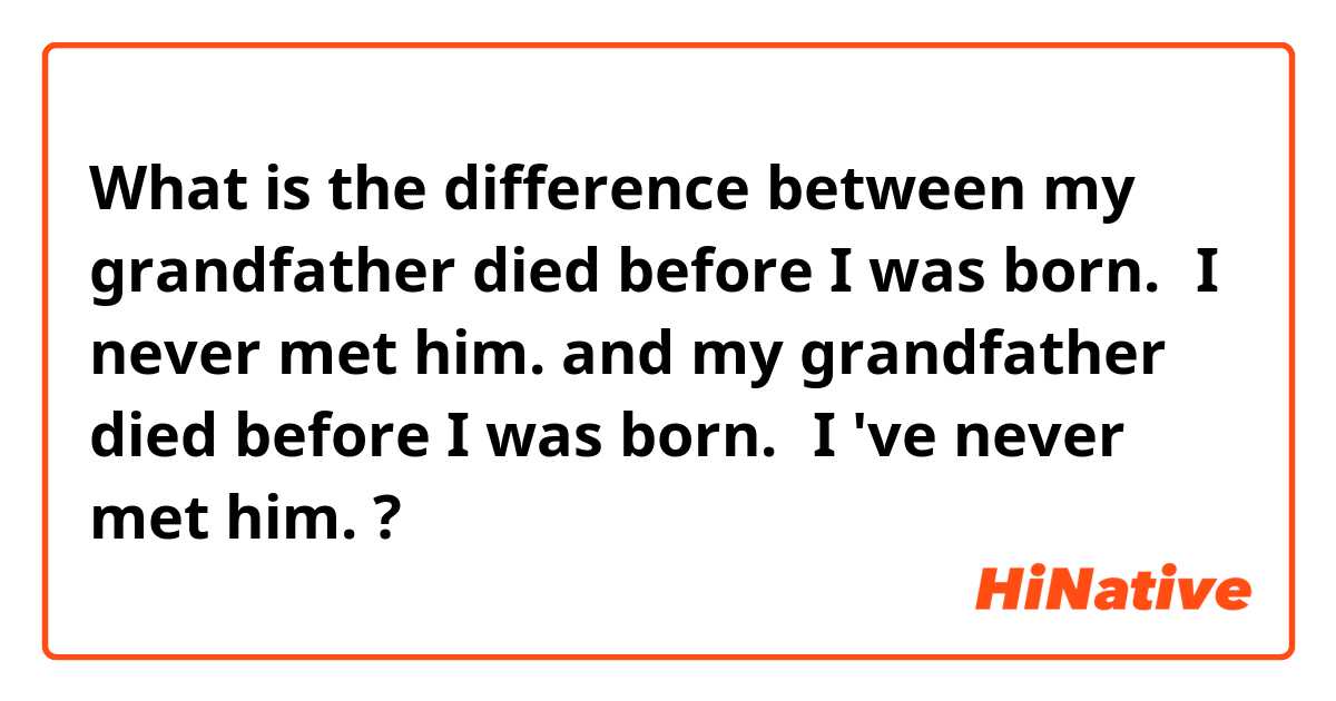What is the difference between my grandfather died before I was born.　I never met him. and my grandfather died before I was born.　I 've never met him. ?