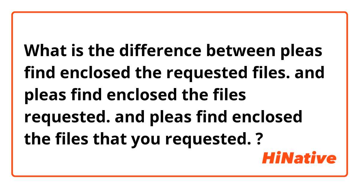 What is the difference between pleas find enclosed the requested files.  and pleas find enclosed the files requested.  and pleas find enclosed the files that you requested.  ?