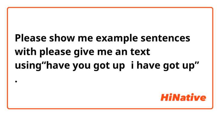 Please show me example sentences with please give me an text using“have you got up，i have got up”.