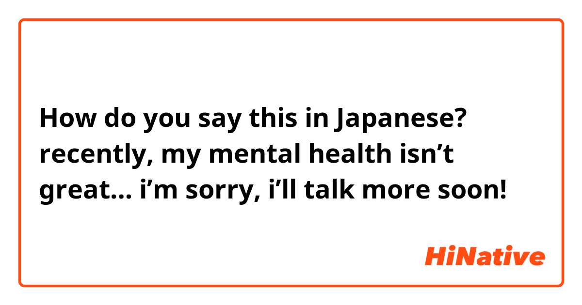 How do you say this in Japanese? recently, my mental health isn’t great… i’m sorry, i’ll talk more soon!
