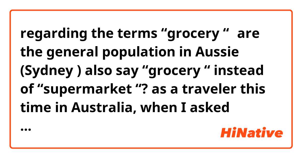 regarding the terms “grocery “，are the general population in Aussie (Sydney ) also say “grocery “ instead of “supermarket “?
as a traveler this time in Australia, when I asked people how to get to the local supermarket , people they often didn't see what I asking...
Any Aussie can enlighten me?