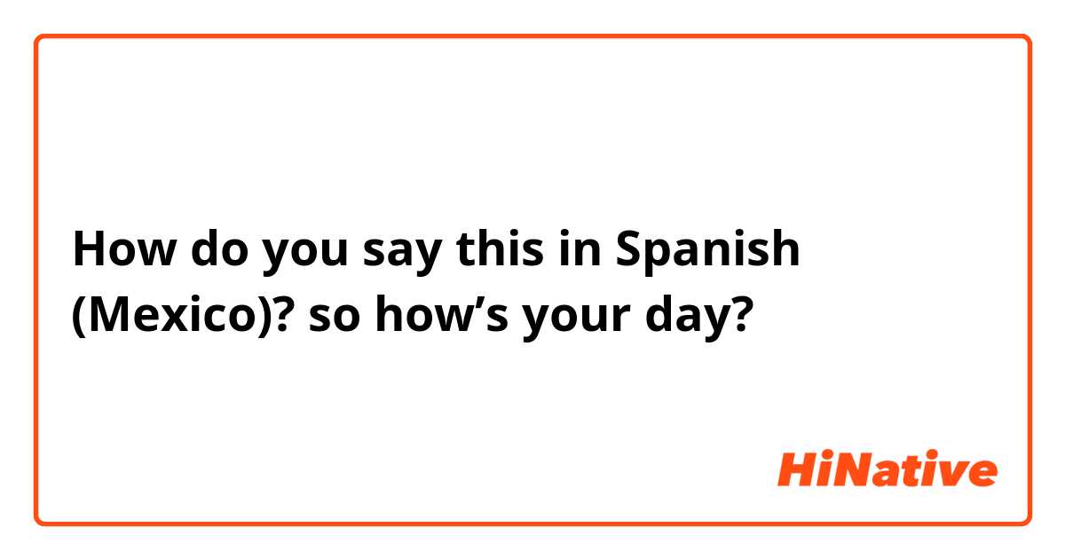 How do you say this in Spanish (Mexico)? so how’s your day?