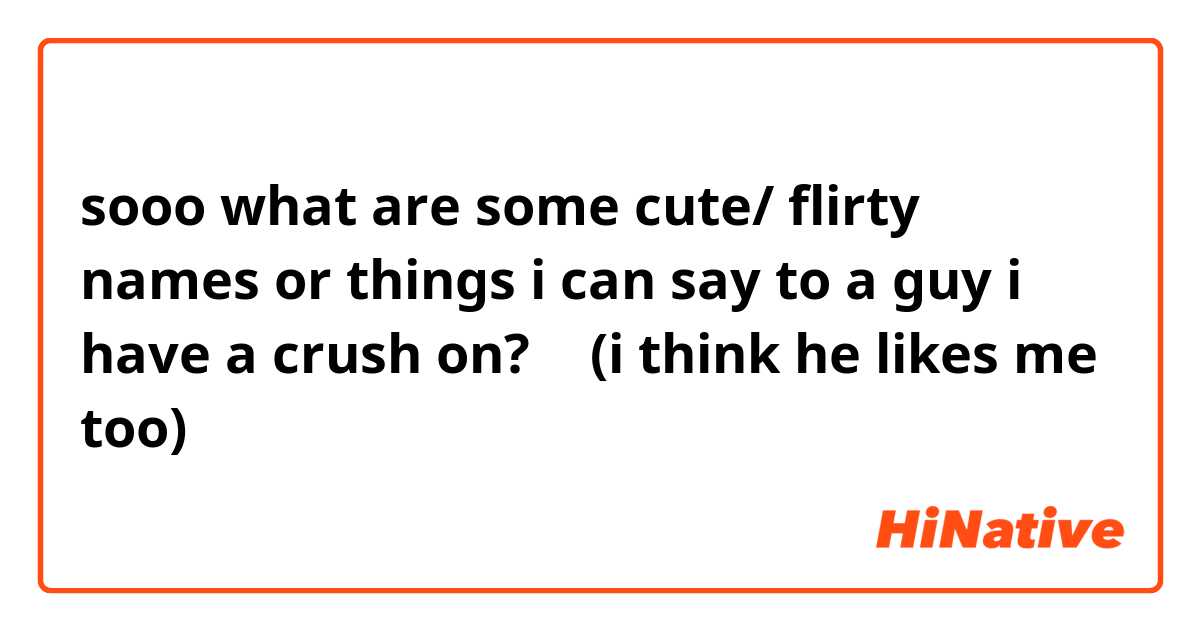 sooo what are some cute/ flirty names or things i can say to a guy i have a  crush on? 🥺 (i think he likes me too) | HiNative