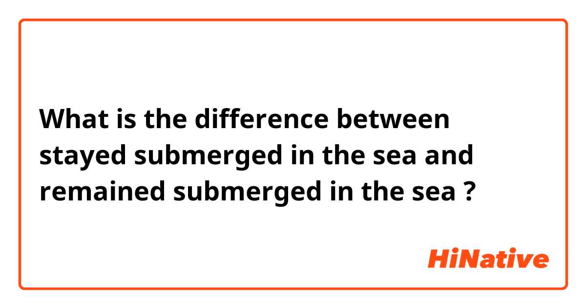 What is the difference between stayed submerged in the sea and remained submerged in the sea  ?