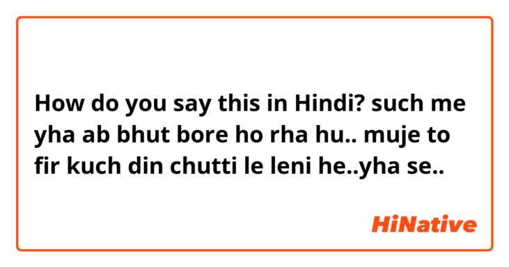 How do you say this in Hindi?  such me yha ab bhut bore  ho rha hu..

muje to fir kuch din chutti le leni he..yha se..