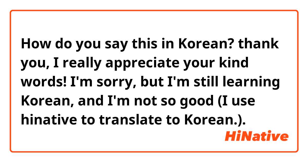 How do you say this in Korean? thank you, I really appreciate your kind words!  I'm sorry,  but I'm still learning Korean, and I'm not so good (I use hinative to translate to Korean.). 