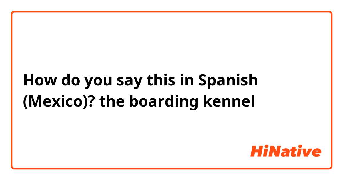 How do you say this in Spanish (Mexico)? the boarding kennel