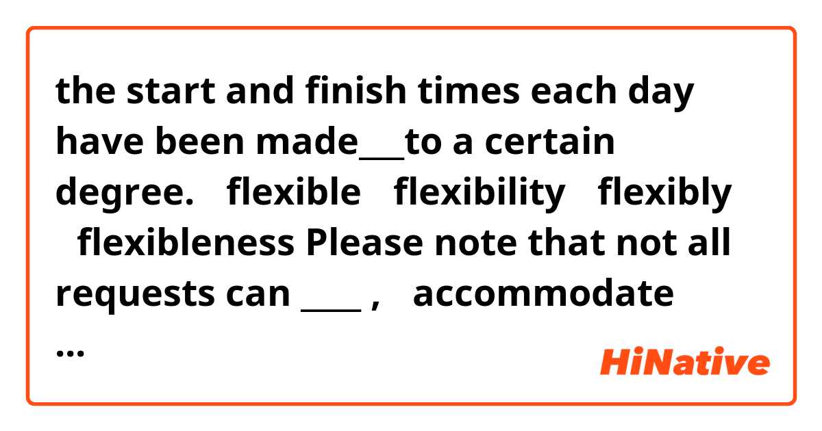 the start and finish times each day have been made___to a certain degree.
①flexible
②flexibility
③flexibly
④flexibleness


Please note that not all requests can ____ ,
①accommodate
②accommodation
③to accommodate
④be accommodated


この2問の答えを教えてください。
なぜこの答えになるのか理由も教えてください。