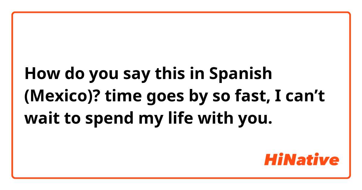 How do you say this in Spanish (Mexico)? time goes by so fast, I can’t wait to spend my life with you.