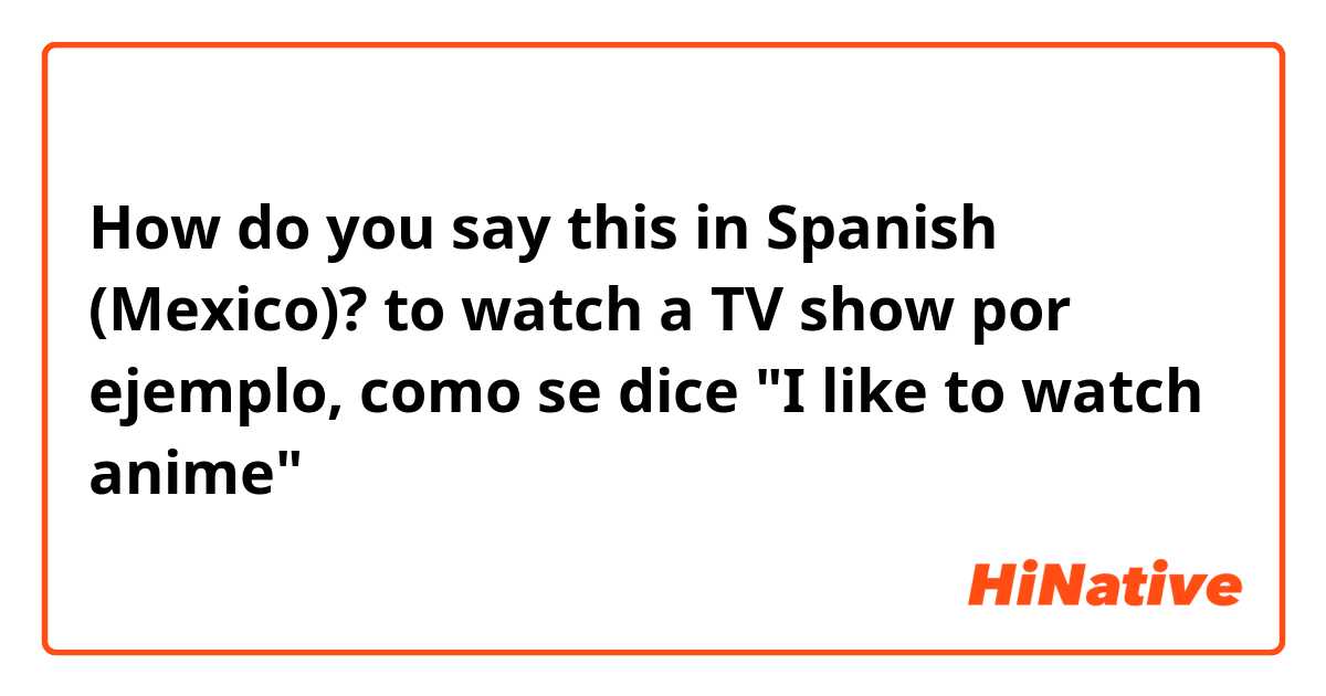 How do you say this in Spanish (Mexico)? to watch a TV show

por ejemplo, como se dice "I like to watch anime"