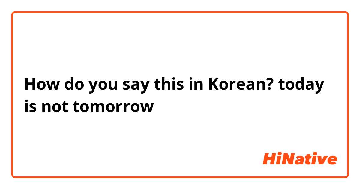 How do you say this in Korean? today is not tomorrow 