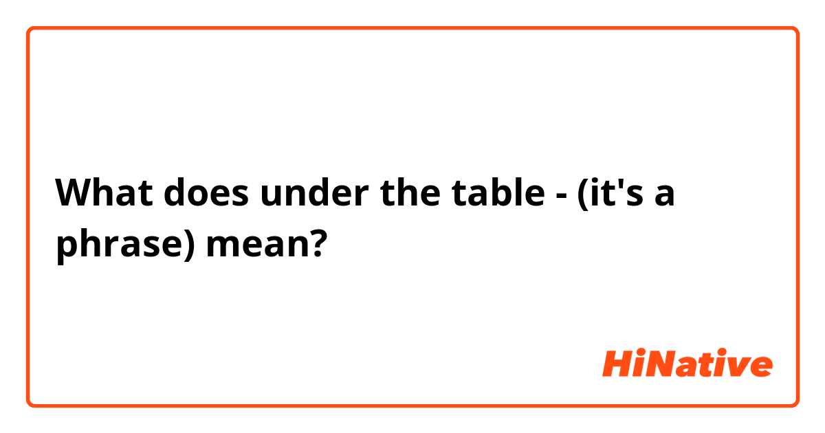 What does under the table - (it's a phrase) mean?