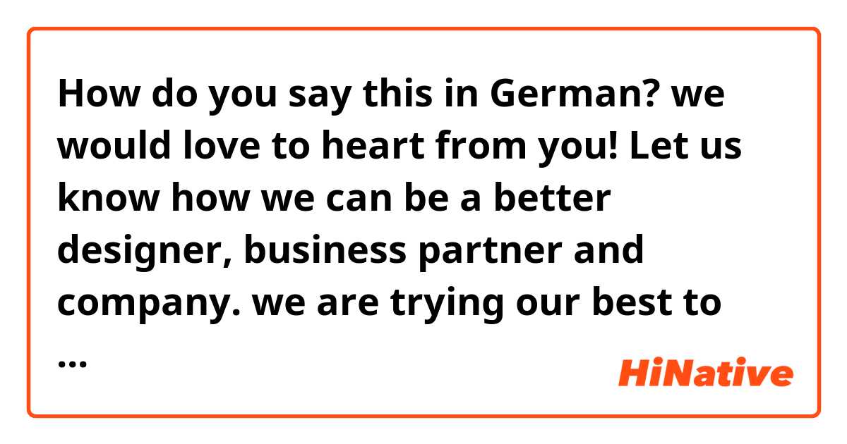How do you say this in German? we would love to heart from you! Let us know how we can be a better designer, business partner and company. we are trying our best to respond to all emails within 24~48 hours.  