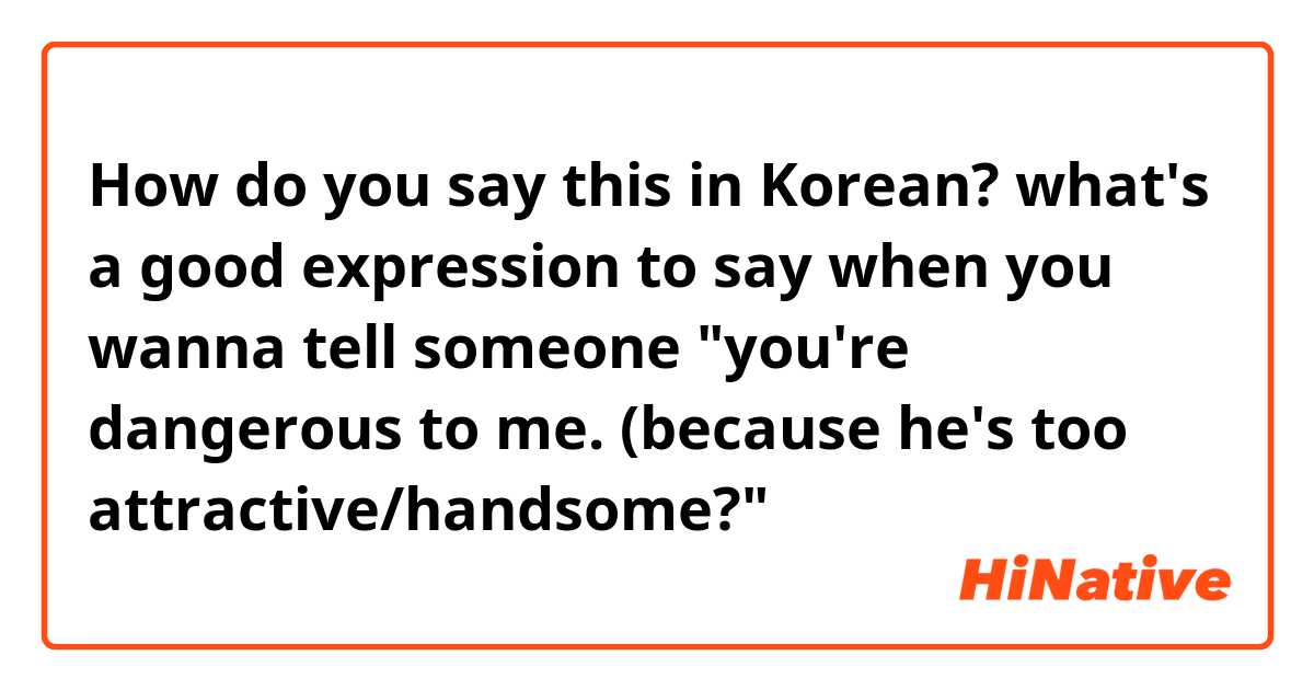 How do you say this in Korean? what's a good expression to say when you wanna tell someone "you're dangerous to me. (because he's too attractive/handsome?" 