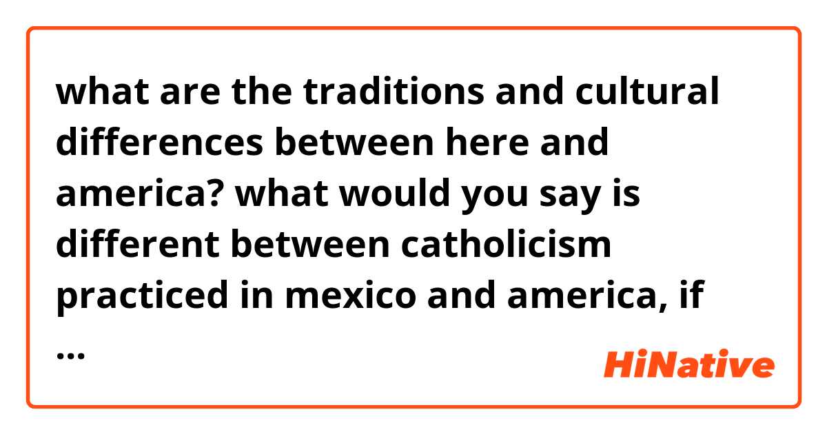 what are the traditions and cultural differences between here and america? what would you say is different between catholicism practiced in mexico and america, if there is any? 
