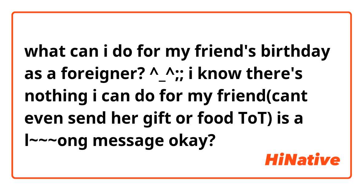 what can i do for my friend's birthday as a foreigner? ^_^;;
i know there's nothing i can do for my friend(cant even send her gift or food ToT)
is a l~~~ong message okay?
