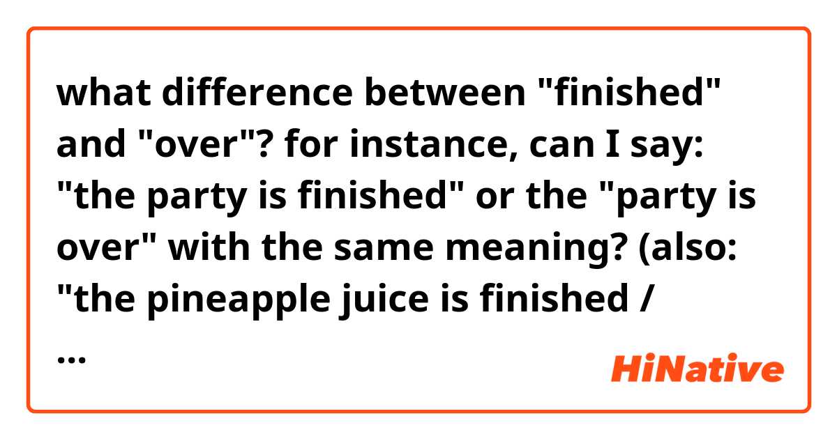 what difference between "finished" and "over"?

for instance, can I say: "the party is finished" or the "party is over" with the same meaning?

(also: "the pineapple juice is finished / over")?

thank you!