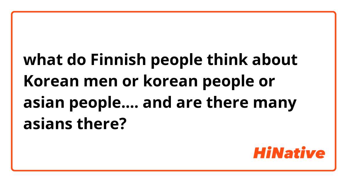 what do Finnish people think about Korean men or korean people or asian people.... and are there many asians there?