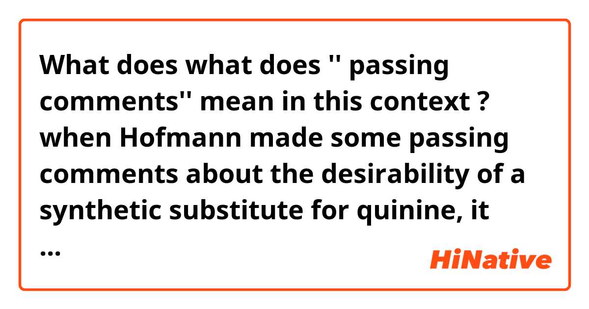 What does what does '' passing comments'' mean in this context ?
when Hofmann made some passing comments about the desirability of a synthetic substitute for quinine, it was unsurprising that his star pupil was moved to take up the challenge. mean?