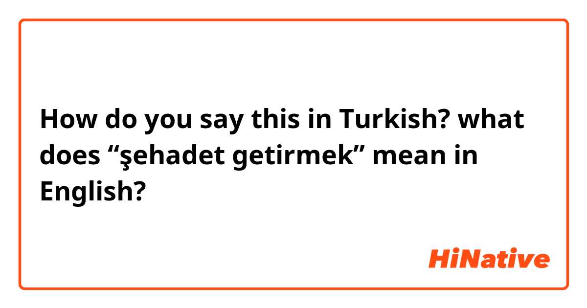 How do you say this in Turkish? what does “şehadet getirmek” mean in English?
