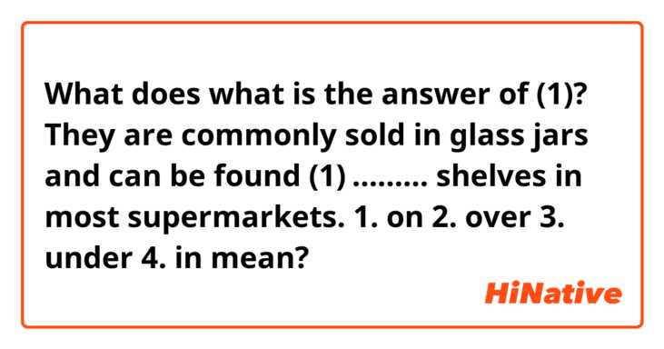 What does what is the answer of (1)?
They are commonly sold in glass jars and can be found (1) ……… shelves in most supermarkets.
1. on 2. over 3. under 4. in
 mean?