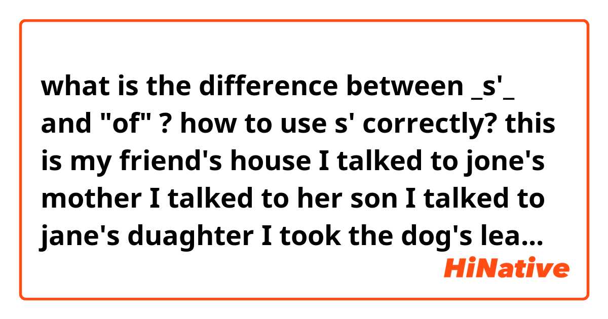 what is the difference between _s'_ and "of" ?

how to use s' correctly? 

this is my friend's house

I talked to jone's mother 
I talked to her son
I talked to jane's duaghter
I took the dog's leash

please help cause it is very important and I noticed that im having trouble using it


